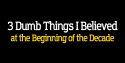 3 Dumb Things I Believed at the Beginning of the Decade